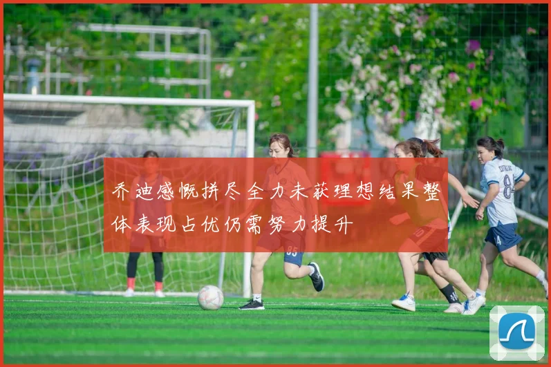 乔迪感慨拼尽全力未获理想结果整体表现占优仍需努力提升