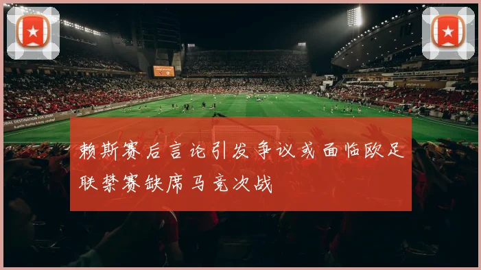 赖斯赛后言论引发争议或面临欧足联禁赛缺席马竞次战