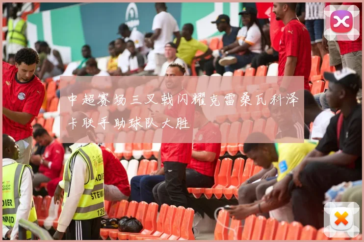 中超赛场三叉戟闪耀克雷桑瓦科泽卡联手助球队大胜