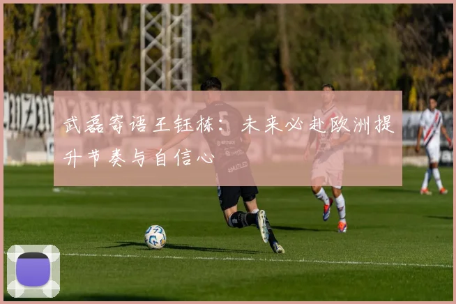 武磊寄语王钰栋：未来必赴欧洲提升节奏与自信心