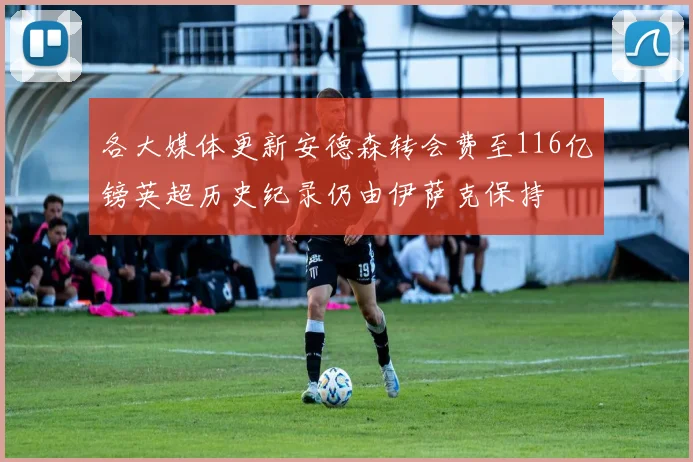 各大媒体更新安德森转会费至116亿镑英超历史纪录仍由伊萨克保持