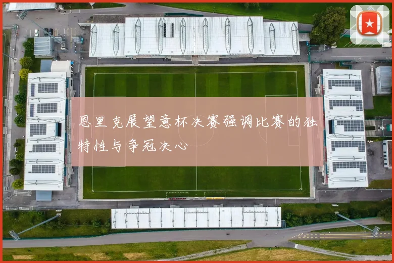恩里克展望意杯决赛强调比赛的独特性与争冠决心
