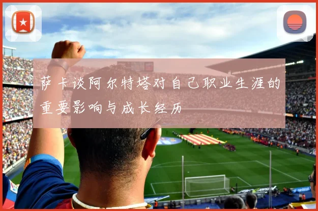 萨卡谈阿尔特塔对自己职业生涯的重要影响与成长经历
