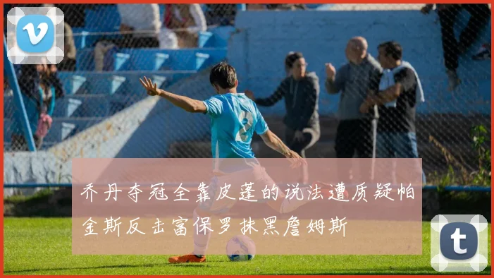 乔丹夺冠全靠皮蓬的说法遭质疑帕金斯反击富保罗抹黑詹姆斯
