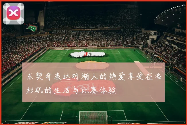 东契奇表达对湖人的热爱享受在洛杉矶的生活与比赛体验
