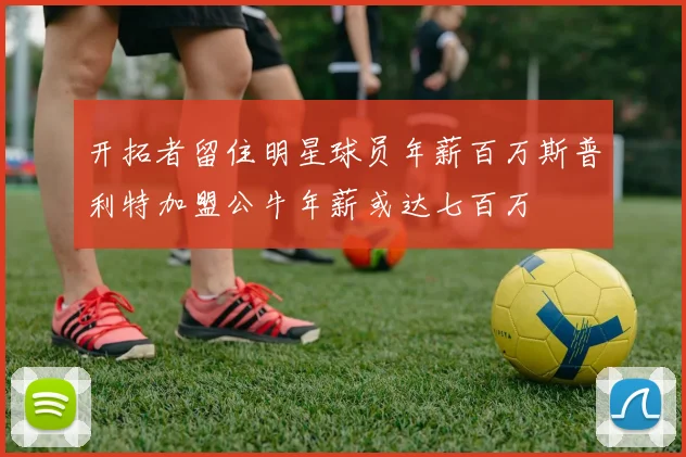 开拓者留住明星球员年薪百万斯普利特加盟公牛年薪或达七百万