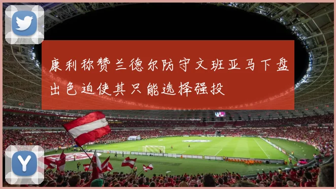 康利称赞兰德尔防守文班亚马下盘出色迫使其只能选择强投