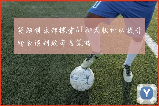 英超俱乐部探索AI聊天软件以提升转会谈判效率与策略