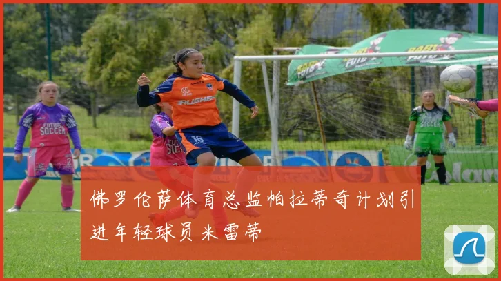 佛罗伦萨体育总监帕拉蒂奇计划引进年轻球员米雷蒂