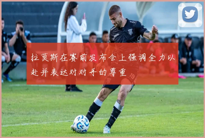 拉莫斯在赛前发布会上强调全力以赴并表达对对手的尊重