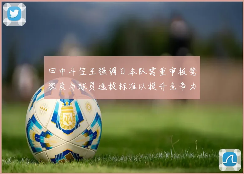 田中斗笠王强调日本队需重审板凳深度与球员选拔标准以提升竞争力